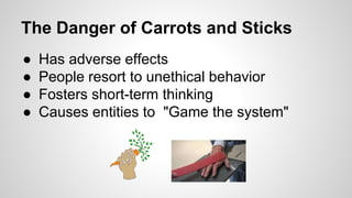 The Danger of Carrots and Sticks 
● Has adverse effects 
● People resort to unethical behavior 
● Fosters short-term thinking 
● Causes entities to "Game the system" 
 