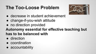 The Too-Loose Problem 
● decrease in student achievement 
● change-if-you-wish attitude 
● no direction provided 
Autonomy essential for effective teaching but 
has to be balanced with 
● direction 
● coordination 
● accountability 
 