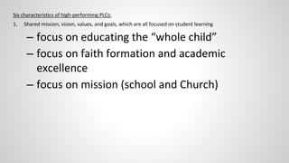 Six characteristics of high-performing PLCs: 
1. Shared mission, vision, values, and goals, which are all focused on student learning 
– focus on educating the “whole child” 
– focus on faith formation and academic 
excellence 
– focus on mission (school and Church) 
 