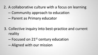 2. A collaborative culture with a focus on learning 
– Community approach to education 
– Parent as Primary educator 
3. Collective inquiry into best-practice and current 
reality 
– Focused on 21st century education 
– Aligned with our mission 
 