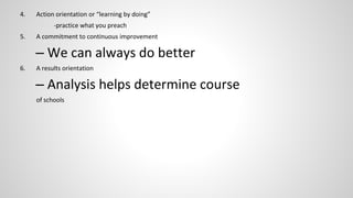 4. Action orientation or “learning by doing” 
-practice what you preach 
5. A commitment to continuous improvement 
– We can always do better 
6. A results orientation 
– Analysis helps determine course 
of schools 
 
