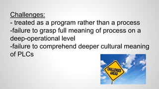 Challenges: 
- treated as a program rather than a process 
-failure to grasp full meaning of process on a 
deep-operational level 
-failure to comprehend deeper cultural meaning 
of PLCs 
 
