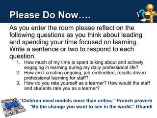 Please Do Now…. 
As you enter the room please reflect on the 
following questions as you think about leading 
and spending your time focused on learning. 
Write a sentence or two to respond to each 
question. 
1. How much of my time is spent talking about and actively 
engaging in learning during my daily professional life? 
2. How am I creating ongoing, job-embedded, results driven 
professional learning for staff? 
3. How do you rate yourself as a learner? How would the staff 
and students rate you as a learner? 
“Children need models more than critics.” French proverb 
“Be the change you want to see in the world.” Ghandi 
 