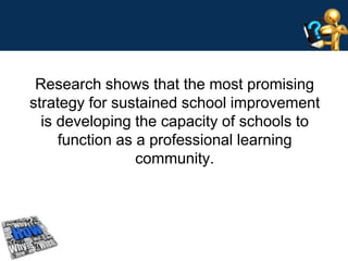 Research shows that the most promising 
strategy for sustained school improvement 
is developing the capacity of schools to 
function as a professional learning 
community. 
 