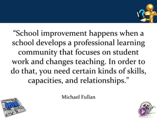 “School improvement happens when a 
school develops a professional learning 
community that focuses on student 
work and changes teaching. In order to 
do that, you need certain kinds of skills, 
capacities, and relationships.” 
Michael Fullan 
 