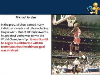 23 
Michael Jordan 
In the pros, Michael earned many 
individual awards and titles including 
league MVP. But of all those awards, 
his greatest desire was to win the 
World Championship. It wasn’t until 
he began to collaborate with his 
teammates that the ultimate goal 
was attained. 
 