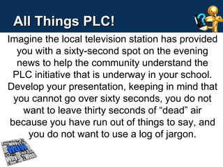 All Things PLC! 
Imagine the local television station has provided 
you with a sixty-second spot on the evening 
news to help the community understand the 
PLC initiative that is underway in your school. 
Develop your presentation, keeping in mind that 
you cannot go over sixty seconds, you do not 
want to leave thirty seconds of “dead” air 
because you have run out of things to say, and 
you do not want to use a log of jargon. 
 
