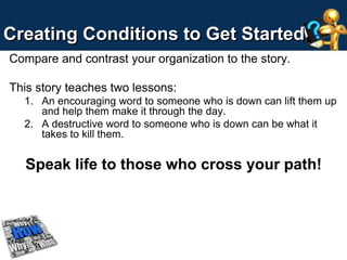 Creating Conditions to Get Started 
Compare and contrast your organization to the story. 
This story teaches two lessons: 
1. An encouraging word to someone who is down can lift them up 
and help them make it through the day. 
2. A destructive word to someone who is down can be what it 
takes to kill them. 
Speak life to those who cross your path! 
 
