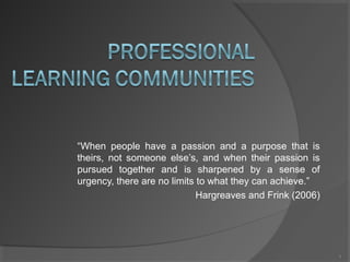 “When people have a passion and a purpose that is
theirs, not someone else’s, and when their passion is
pursued together and is sharpened by a sense of
urgency, there are no limits to what they can achieve.”
Hargreaves and Frink (2006)
1
 