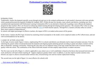 Professional Learning Communities Essay
INTRODUCTION
Traditionally, teacher development typically occurs through trial and error in the isolated confinements of each teacher's classroom with some periodic
whole–group professional development (Goddard & Goddard, 2007). Within the past few decades, many schools and districts, including ours, have
considered and experimented with Professional Learning Communities (PLC) as an alternative framework in guiding a more efficient development
program for their teachers. PLCs are focused on enhancing student learning through developing teacher practices. The concept of PLC relies on using
structured collaborative sessions amongst teachers within the school to build internal capacity. Through PLCs, teachers critically reflect on current ...
Show more content on Helpwriting.net ...
In schools with higher percentages of effective teachers, the impact of PLCs on student achievement will be greater.
In this memo, I analyze the PLC logic of action by examining critical assumptions in the model, review empirical studies on PLC effectiveness, and end
with recommendations for the district.
I. LOGIC OF ACTION ANALYSIS
As the logic of action model (figure 1) shows, implementing PLCs in schools and districts can ultimately lead to improved student outcomes. First, by
reforming the current culture around professional development and aligning teacher planning periods according to grade and subject, teachers will be
able to attend PLC meetings consistently. Following this step, there are two different routes in the logic model that both work to increase teaching
quality within the school. The combination of the effects from both strands will then amplify improvements in student outcomes.
The first route (on the left of figure 1), which is applicable to any school, new or well–established, is based on the theory that increased motivation and
work satisfaction will lead to better teaching в€’ happier employees produce better work. In addition, it can also improve teacher retention rates.
Schools can expect to observe lowered teacher attrition rates, lowered hiring costs and less teacher replacement training.
The second route (on the right of figure 1) is most effective for schools with
... Get more on HelpWriting.net ...
 