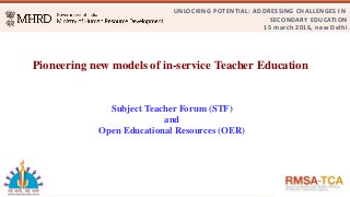 UNLOCKING POTENTIAL: ADDRESSING CHALLENGES IN
SECONDARY EDUCATION
15 march 2016, new Delhi
Pioneering new models of in­service Teacher Education 
Subject Teacher Forum (STF)
and
Open Educational Resources (OER)
 