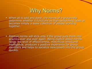 Why Norms?
When all is said and done, the norms of a group help
determine whether it functions as high-performing team or
becomes simply a loose collection of people working
together.

Positive norms will stick only if the group puts them into
practice over and over again. Being explicit about norms
raises the level of effectiveness, maximizes emotional
intelligence, produces a positive experience for group
members and helps to socialize newcomers into the group
quickly.

 