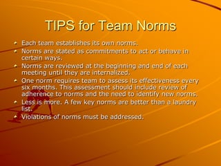 TIPS for Team Norms
Each team establishes its own norms.
Norms are stated as commitments to act or behave in
certain ways.
Norms are reviewed at the beginning and end of each
meeting until they are internalized.
One norm requires team to assess its effectiveness every
six months. This assessment should include review of
adherence to norms and the need to identify new norms.
Less is more. A few key norms are better than a laundry
list.
Violations of norms must be addressed.

 