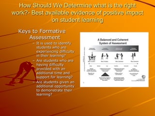 How Should We Determine what is the right
work?- Best available evidence of positive impact
on student learning
Keys to Formative
Assessment
– It is used to identify
students who are
experiencing difficulty
in their learning?
– Are students who are
having difficulty
provided with an
additional time and
support for learning?
– Are students given an
additional opportunity
to demonstrate their
learning?

 