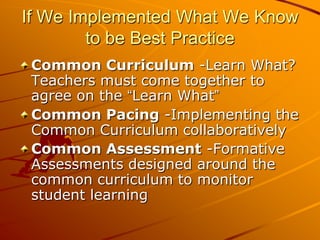 If We Implemented What We Know
to be Best Practice
Common Curriculum -Learn What?
Teachers must come together to
agree on the “Learn What”
Common Pacing -Implementing the
Common Curriculum collaboratively
Common Assessment -Formative
Assessments designed around the
common curriculum to monitor
student learning

 
