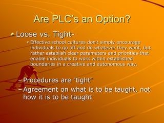 Are PLC’s an Option?
Loose vs. TightEffective school cultures don’t simply encourage
individuals to go off and do whatever they want, but
rather establish clear parameters and priorities that
enable individuals to work within established
boundaries in a creative and autonomous way.

– Procedures are “tight”
– Agreement on what is to be taught, not
how it is to be taught

 
