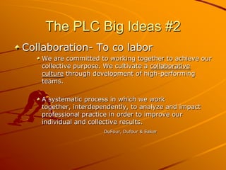 The PLC Big Ideas #2
Collaboration- To co labor
We are committed to working together to achieve our
collective purpose. We cultivate a collaborative
culture through development of high-performing
teams.
A systematic process in which we work
together, interdependently, to analyze and impact
professional practice in order to improve our
individual and collective results.
DuFour, Dufour & Eaker

 