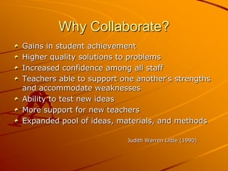 Why Collaborate?
Gains in student achievement
Higher quality solutions to problems
Increased confidence among all staff
Teachers able to support one another’s strengths
and accommodate weaknesses
Ability to test new ideas
More support for new teachers
Expanded pool of ideas, materials, and methods
Judith Warren Little (1990)

 