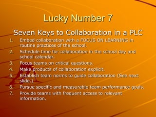 Lucky Number 7
Seven Keys to Collaboration in a PLC
1.
2.
3.
4.
5.
6.
7.

Embed collaboration with a FOCUS ON LEARNING in
routine practices of the school.
Schedule time for collaboration in the school day and
school calendar.
Focus teams on critical questions.
Make products of collaboration explicit.
Establish team norms to guide collaboration (See next
slide.)
Pursue specific and measurable team performance goals.
Provide teams with frequent access to relevant
information.

 