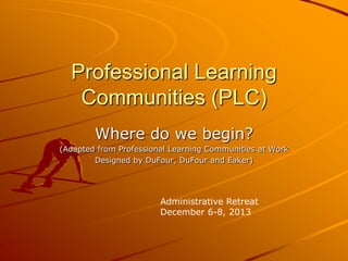 Professional Learning
Communities (PLC)
Where do we begin?
(Adapted from Professional Learning Communities at Work
Designed by DuFour, DuFour and Eaker)

Administrative Retreat
December 6-8, 2013

 