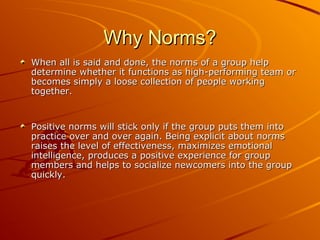 Why Norms?
When all is said and done, the norms of a group help
determine whether it functions as high-performing team or
becomes simply a loose collection of people working
together.

Positive norms will stick only if the group puts them into
practice over and over again. Being explicit about norms
raises the level of effectiveness, maximizes emotional
intelligence, produces a positive experience for group
members and helps to socialize newcomers into the group
quickly.

 