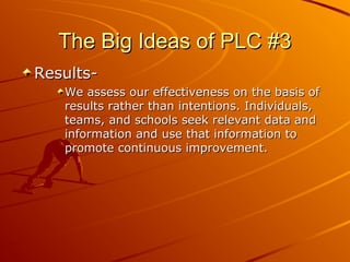 The Big Ideas of PLC #3
ResultsWe assess our effectiveness on the basis of
results rather than intentions. Individuals,
teams, and schools seek relevant data and
information and use that information to
promote continuous improvement.

 