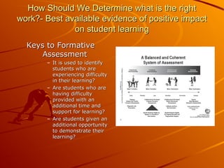 How Should We Determine what is the right
work?- Best available evidence of positive impact
on student learning
Keys to Formative
Assessment
– It is used to identify
students who are
experiencing difficulty
in their learning?
– Are students who are
having difficulty
provided with an
additional time and
support for learning?
– Are students given an
additional opportunity
to demonstrate their
learning?

 
