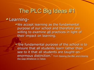 The PLC Big Ideas #1
LearningWe accept learning as the fundamental
purpose of our school and therefore are
willing to examine all practices in light of
their impact on learning.
“the fundamental purpose of the school is to
ensure that all students learn rather than
see to it that all students are taught-an
enormous distinction.” from Raising the Bar and Closing
the Gap-Whatever it Takes

 