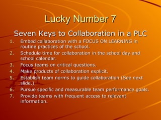Lucky Number 7
Seven Keys to Collaboration in a PLC
1.
2.
3.
4.
5.
6.
7.

Embed collaboration with a FOCUS ON LEARNING in
routine practices of the school.
Schedule time for collaboration in the school day and
school calendar.
Focus teams on critical questions.
Make products of collaboration explicit.
Establish team norms to guide collaboration (See next
slide.)
Pursue specific and measurable team performance goals.
Provide teams with frequent access to relevant
information.

 