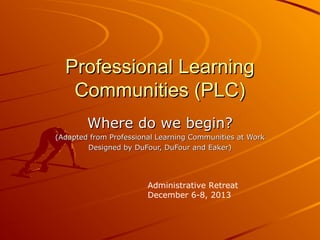 Professional Learning
Communities (PLC)
Where do we begin?
(Adapted from Professional Learning Communities at Work
Designed by DuFour, DuFour and Eaker)

Administrative Retreat
December 6-8, 2013

 