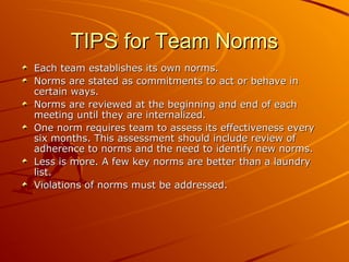 TIPS for Team Norms
Each team establishes its own norms.
Norms are stated as commitments to act or behave in
certain ways.
Norms are reviewed at the beginning and end of each
meeting until they are internalized.
One norm requires team to assess its effectiveness every
six months. This assessment should include review of
adherence to norms and the need to identify new norms.
Less is more. A few key norms are better than a laundry
list.
Violations of norms must be addressed.

 