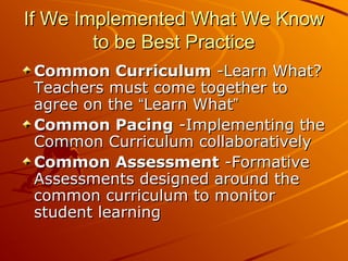 If We Implemented What We Know
to be Best Practice
Common Curriculum -Learn What?
Teachers must come together to
agree on the “Learn What”
Common Pacing -Implementing the
Common Curriculum collaboratively
Common Assessment -Formative
Assessments designed around the
common curriculum to monitor
student learning

 