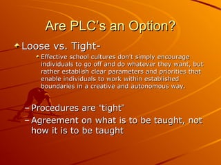 Are PLC’s an Option?
Loose vs. TightEffective school cultures don’t simply encourage
individuals to go off and do whatever they want, but
rather establish clear parameters and priorities that
enable individuals to work within established
boundaries in a creative and autonomous way.

– Procedures are “tight”
– Agreement on what is to be taught, not
how it is to be taught

 