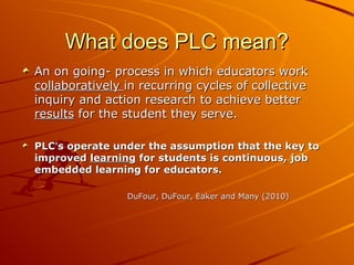 What does PLC mean?
An on going- process in which educators work
collaboratively in recurring cycles of collective
inquiry and action research to achieve better
results for the student they serve.
PLC’s operate under the assumption that the key to
improved learning for students is continuous, job
embedded learning for educators.
DuFour, DuFour, Eaker and Many (2010)

 