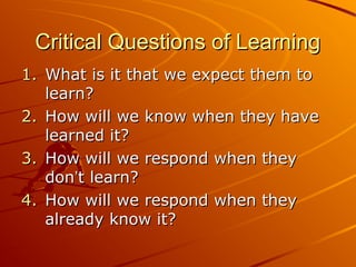 Critical Questions of Learning
1. What is it that we expect them to
learn?
2. How will we know when they have
learned it?
3. How will we respond when they
don’t learn?
4. How will we respond when they
already know it?

 