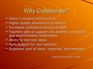 Why Collaborate?
Gains in student achievement
Higher quality solutions to problems
Increased confidence among all staff
Teachers able to support one another’s strengths
and accommodate weaknesses
Ability to test new ideas
More support for new teachers
Expanded pool of ideas, materials, and methods
Judith Warren Little (1990)

 
