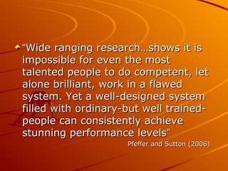 “Wide ranging research…shows it is
impossible for even the most
talented people to do competent, let
alone brilliant, work in a flawed
system. Yet a well-designed system
filled with ordinary-but well trainedpeople can consistently achieve
stunning performance levels”
Pfeffer and Sutton (2006)

 