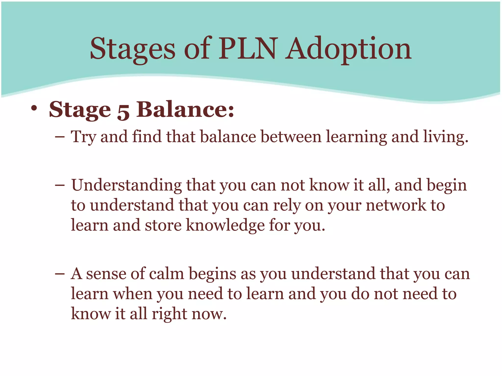 Stages of PLN Adoption
• Stage 5 Balance:
  – Try and find that balance between learning and living.

  – Understanding that you can not know it all, and begin
    to understand that you can rely on your network to
    learn and store knowledge for you.

  – A sense of calm begins as you understand that you can
    learn when you need to learn and you do not need to
    know it all right now.
 