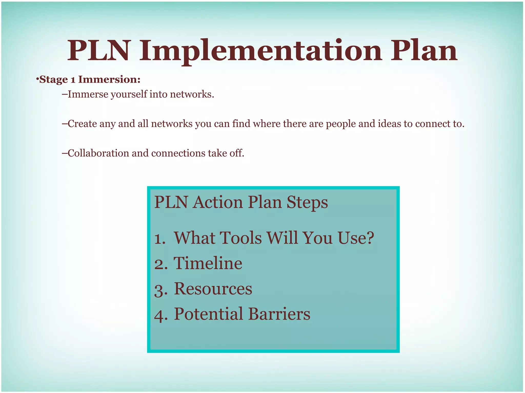 PLN Implementation Plan
•Stage 1 Immersion:
     –Immerse yourself into networks.

     –Create any and all networks you can find where there are people and ideas to connect to.

     –Collaboration and connections take off.




                         PLN Action Plan Steps

                         1. What Tools Will You Use?
                         2. Timeline
                         3. Resources
                         4. Potential Barriers
 