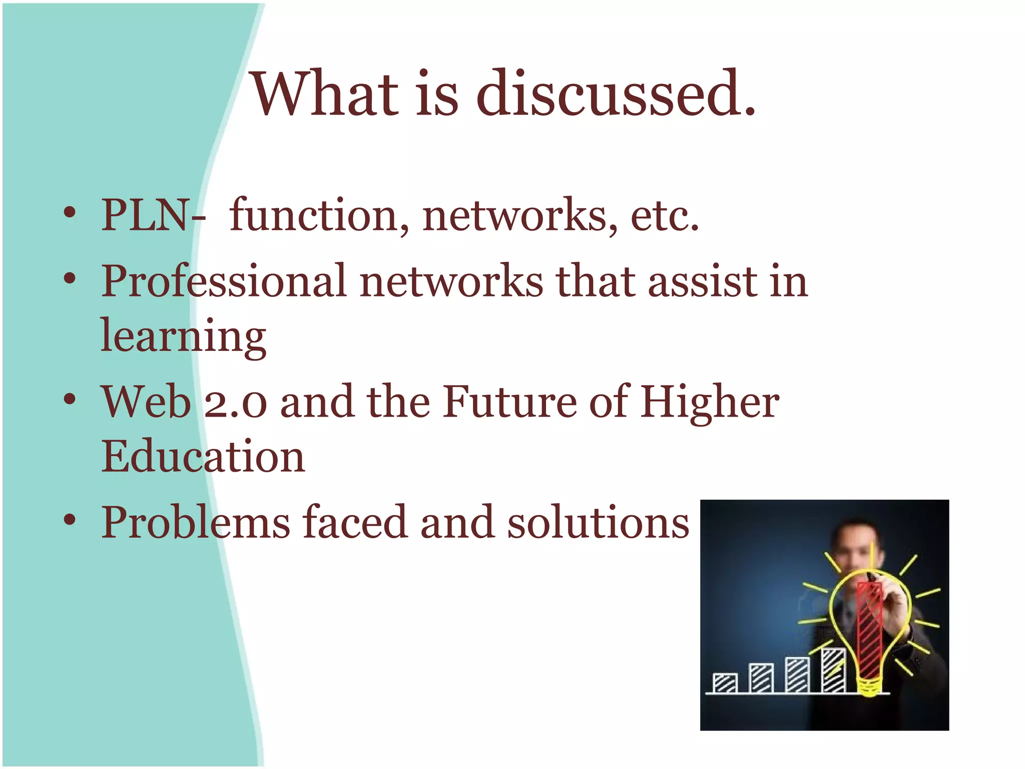 What is discussed.
• PLN- function, networks, etc.
• Professional networks that assist in
  learning
• Web 2.0 and the Future of Higher
  Education
• Problems faced and solutions
 