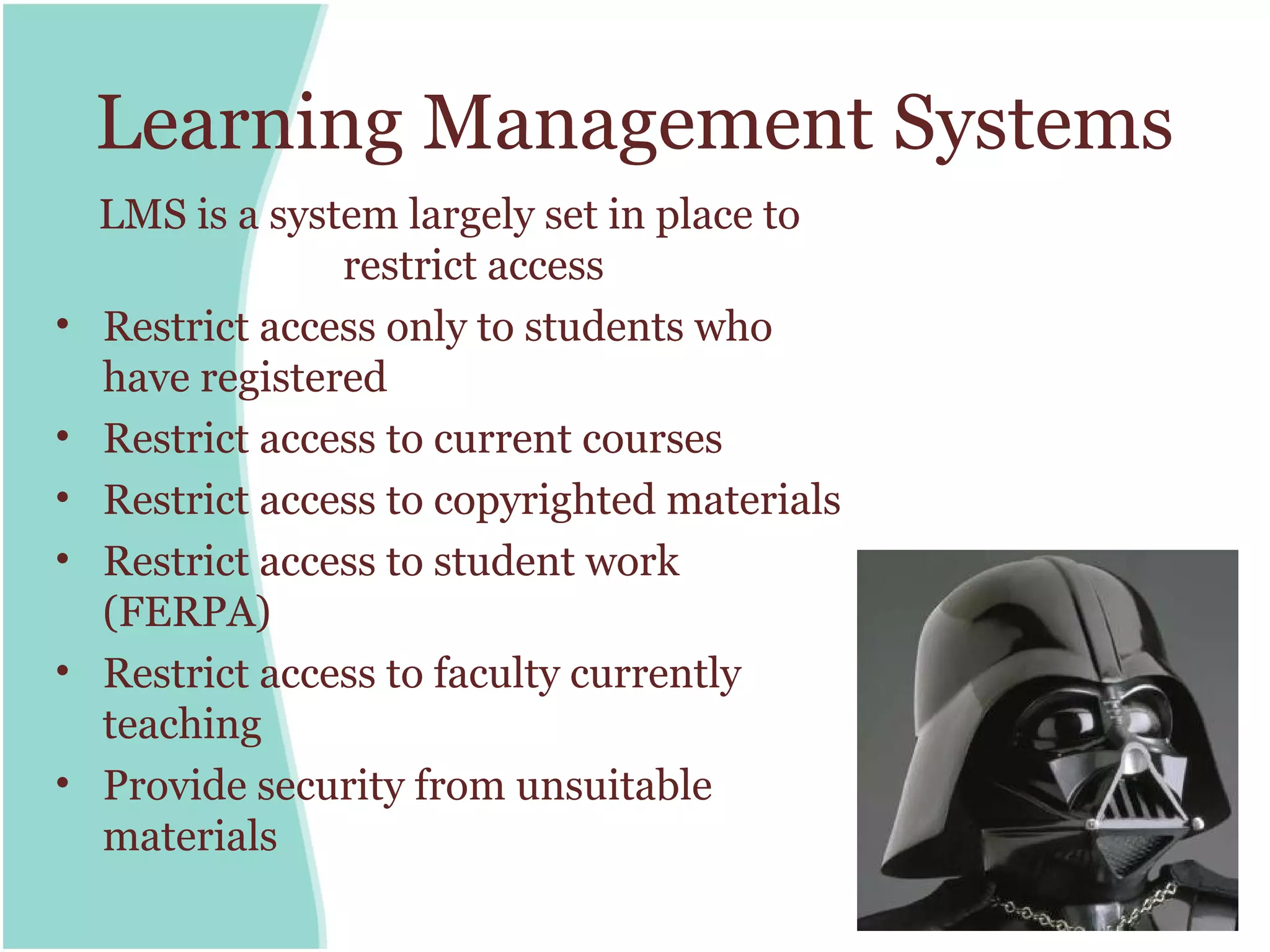 Learning Management Systems
    LMS is a system largely set in place to
                 restrict access
•   Restrict access only to students who
    have registered
•   Restrict access to current courses
•   Restrict access to copyrighted materials
•   Restrict access to student work
    (FERPA)
•   Restrict access to faculty currently
    teaching
•   Provide security from unsuitable
    materials
 