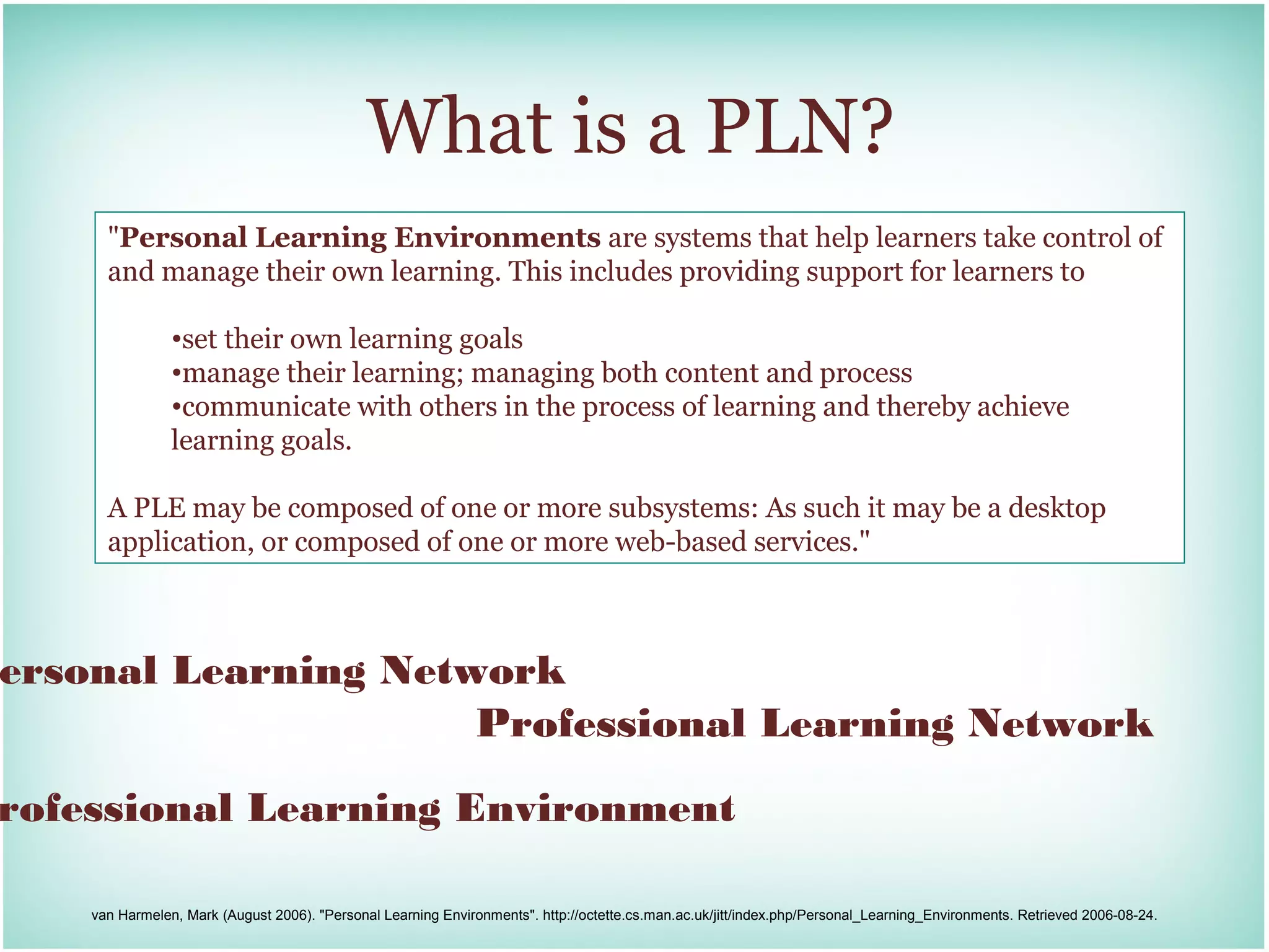 What is a PLN?
      "Personal Learning Environments are systems that help learners take control of
      and manage their own learning. This includes providing support for learners to

                •set their own learning goals
                •manage their learning; managing both content and process
                •communicate with others in the process of learning and thereby achieve
                learning goals.

      A PLE may be composed of one or more subsystems: As such it may be a desktop
      application, or composed of one or more web-based services."



ersonal Learning Network
                     Professional Learning Network

rofessional Learning Environment

    van Harmelen, Mark (August 2006). "Personal Learning Environments". http://octette.cs.man.ac.uk/jitt/index.php/Personal_Learning_Environments. Retrieved 2006-08-24.
 