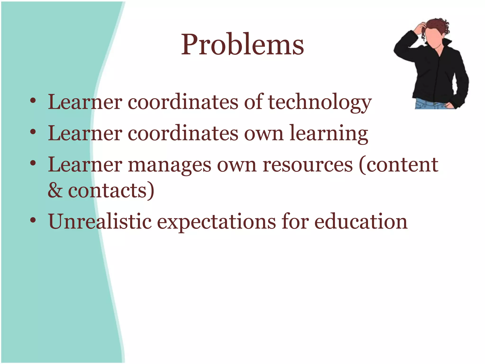 Problems
• Learner coordinates of technology
• Learner coordinates own learning
• Learner manages own resources (content
  & contacts)
• Unrealistic expectations for education
 