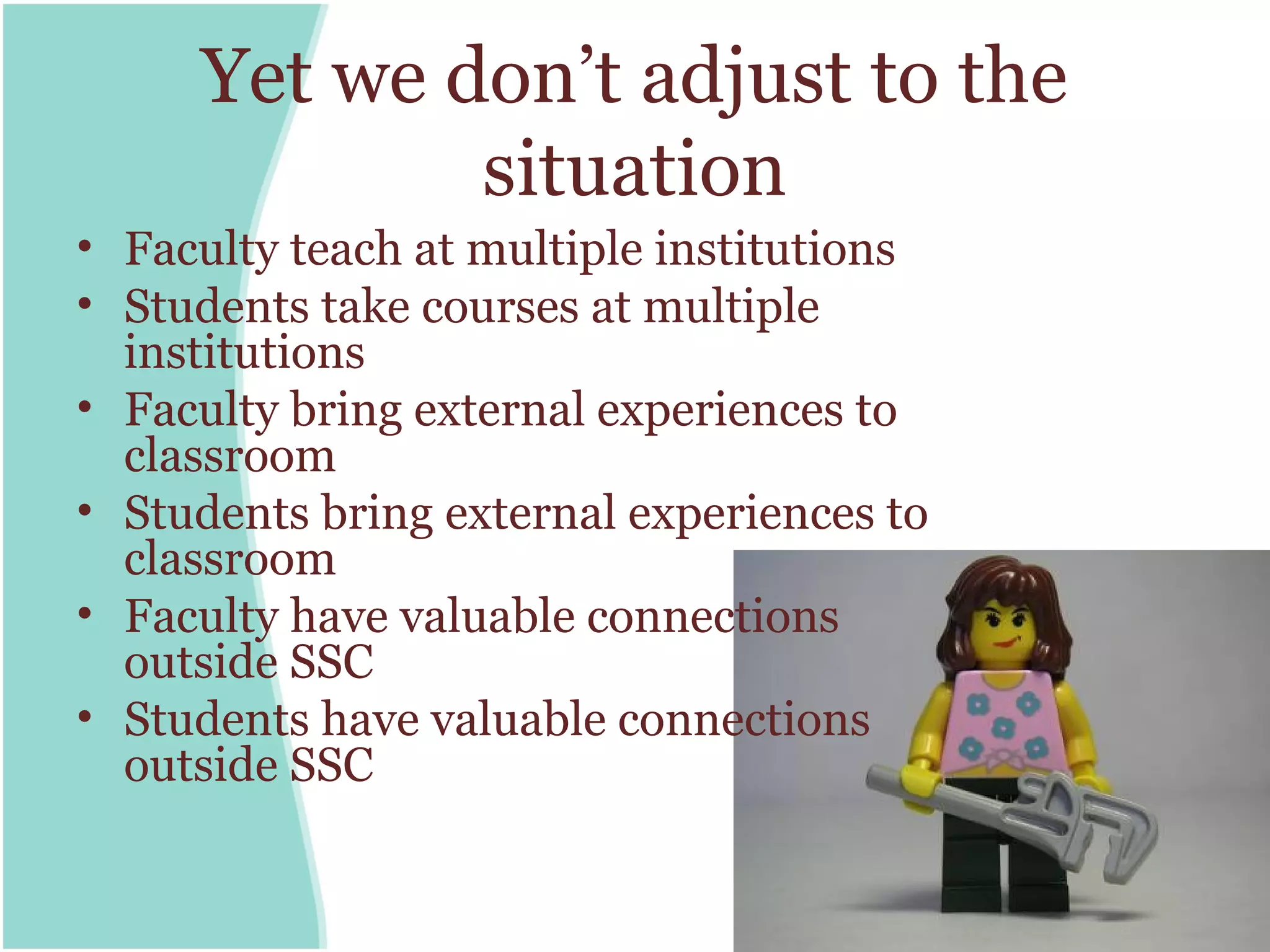 Yet we don’t adjust to the
             situation
• Faculty teach at multiple institutions
• Students take courses at multiple
  institutions
• Faculty bring external experiences to
  classroom
• Students bring external experiences to
  classroom
• Faculty have valuable connections
  outside SSC
• Students have valuable connections
  outside SSC
 