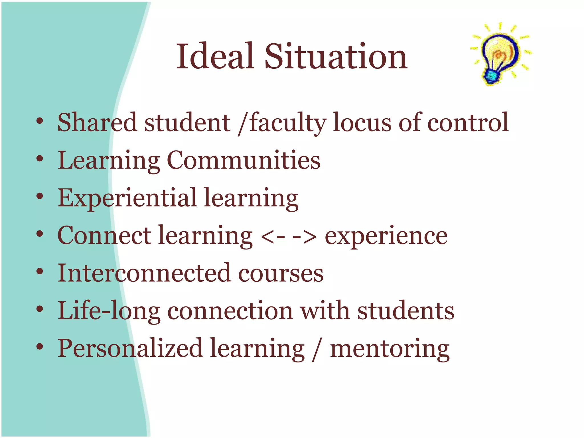 Ideal Situation
•   Shared student /faculty locus of control
•   Learning Communities
•   Experiential learning
•   Connect learning <- -> experience
•   Interconnected courses
•   Life-long connection with students
•   Personalized learning / mentoring
 
