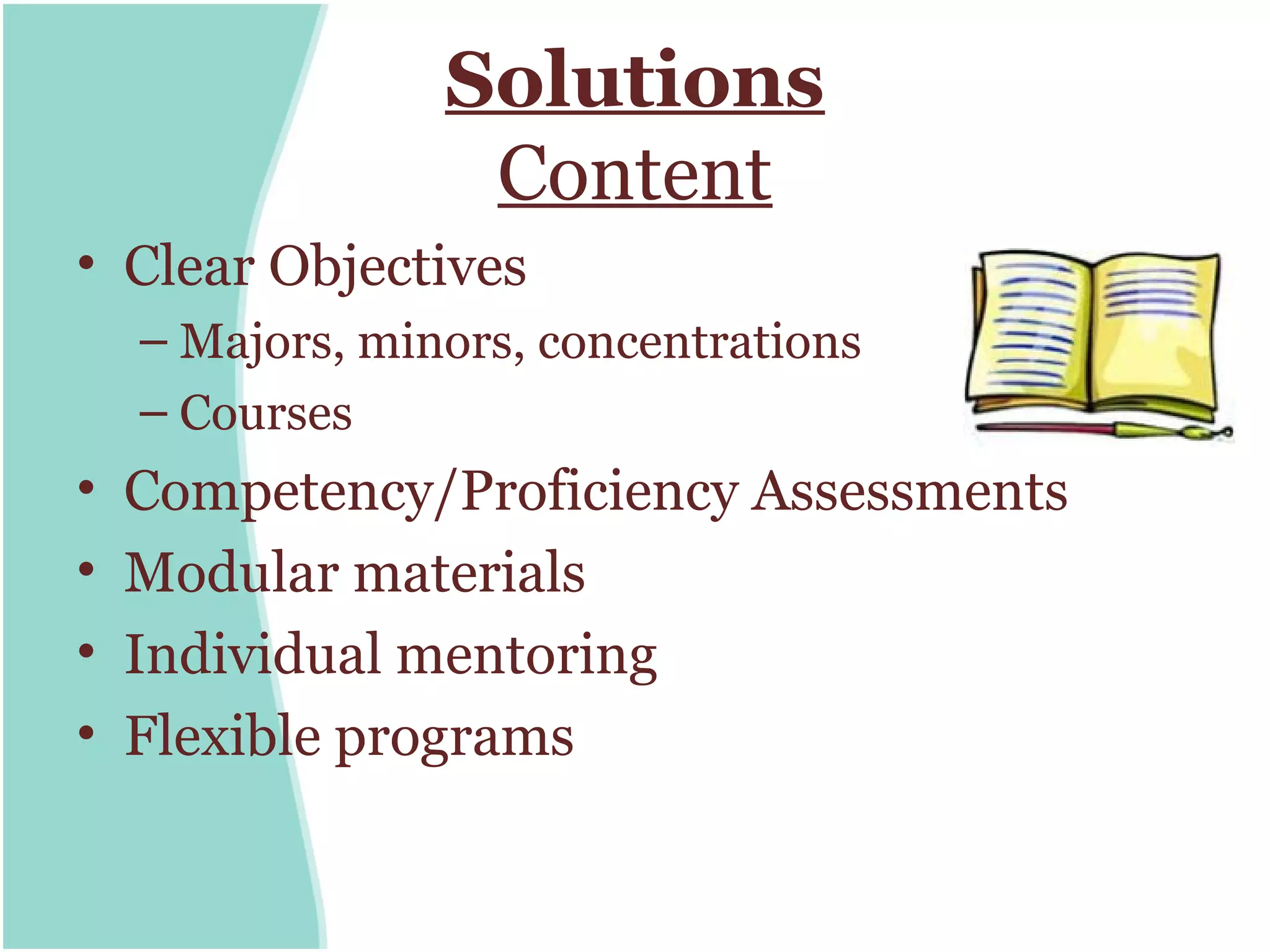 Solutions
                  Content
• Clear Objectives
    – Majors, minors, concentrations
    – Courses
•   Competency/Proficiency Assessments
•   Modular materials
•   Individual mentoring
•   Flexible programs
 