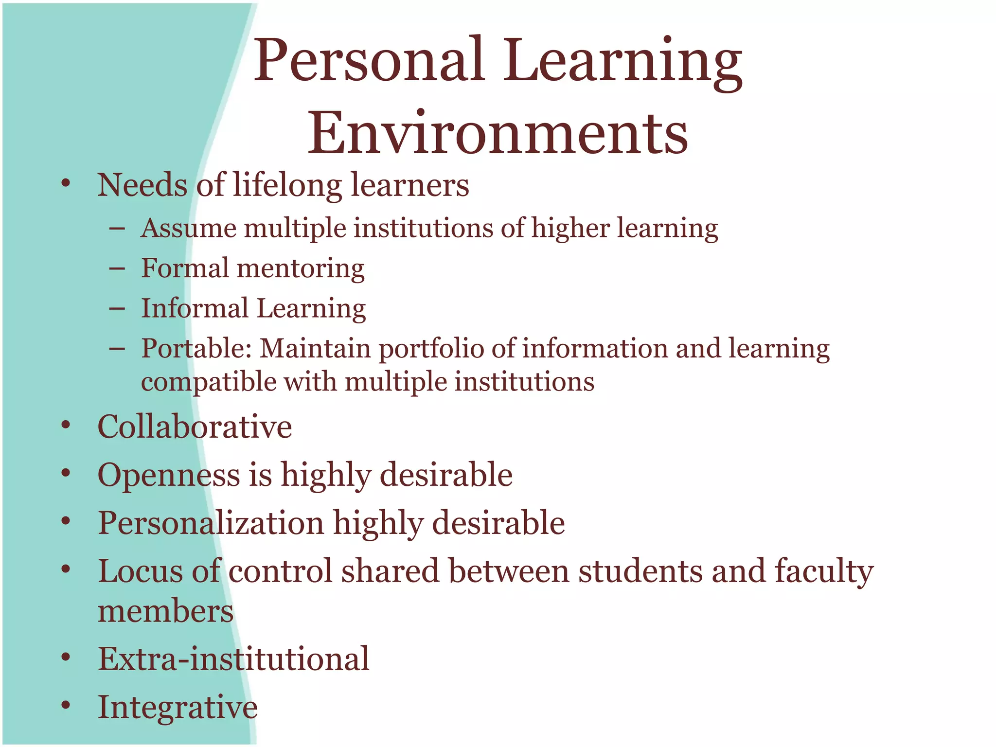 Personal Learning
                   Environments
• Needs of lifelong learners
    –   Assume multiple institutions of higher learning
    –   Formal mentoring
    –   Informal Learning
    –   Portable: Maintain portfolio of information and learning
        compatible with multiple institutions
• Collaborative
• Openness is highly desirable
• Personalization highly desirable
• Locus of control shared between students and faculty
  members
• Extra-institutional
• Integrative
 
