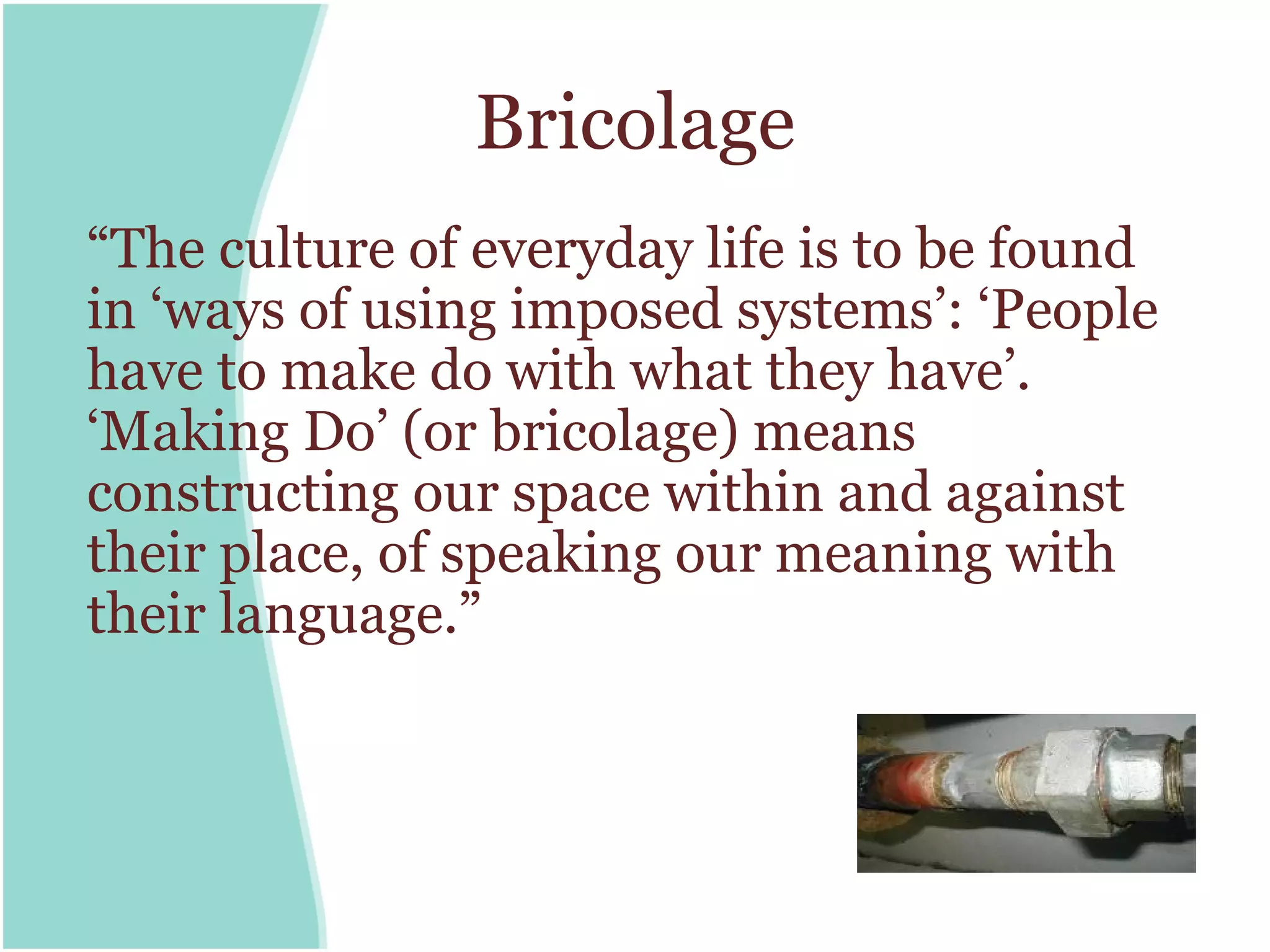 Bricolage
“The culture of everyday life is to be found
in ‘ways of using imposed systems’: ‘People
have to make do with what they have’.
‘Making Do’ (or bricolage) means
constructing our space within and against
their place, of speaking our meaning with
their language.”
 