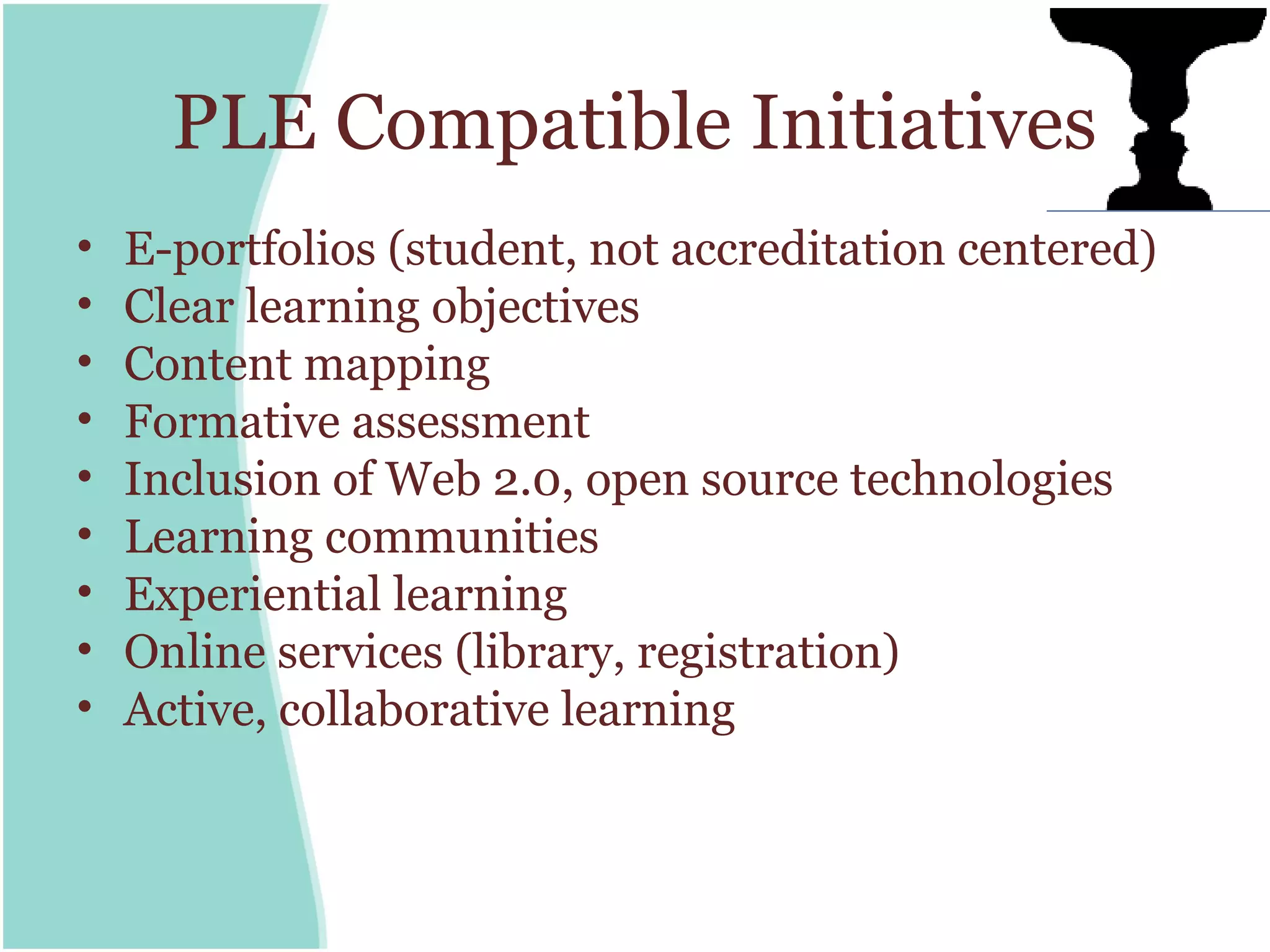 PLE Compatible Initiatives
•   E-portfolios (student, not accreditation centered)
•   Clear learning objectives
•   Content mapping
•   Formative assessment
•   Inclusion of Web 2.0, open source technologies
•   Learning communities
•   Experiential learning
•   Online services (library, registration)
•   Active, collaborative learning
 
