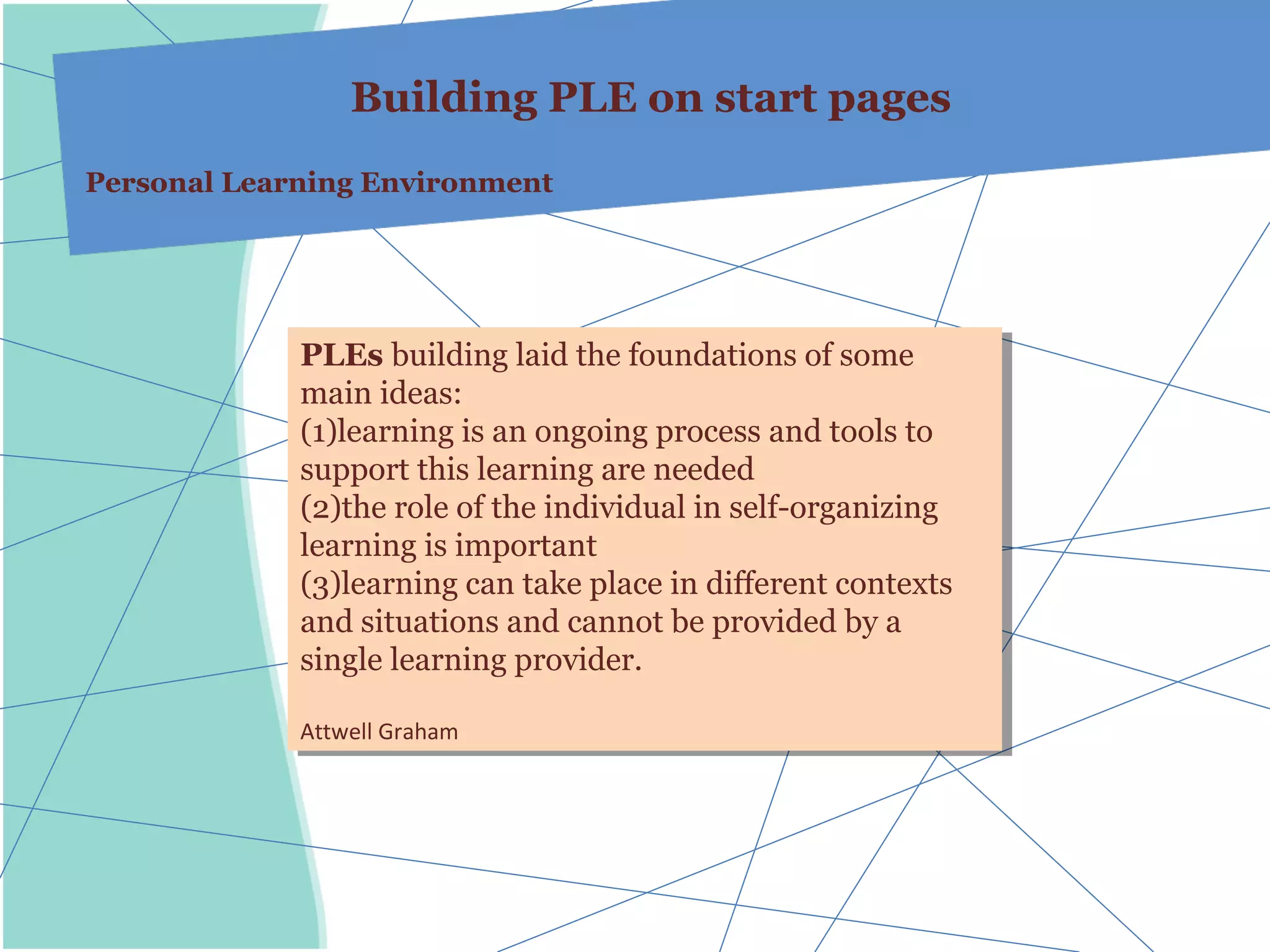 Building PLE on start pages
Personal Learning Environment




             PLEs building laid the foundations of some
              PLEs building laid the foundations of some
             main ideas:
              main ideas:
             (1)learning is an ongoing process and tools to
              (1)learning is an ongoing process and tools to
             support this learning are needed
              support this learning are needed
             (2)the role of the individual in self-organizing
              (2)the role of the individual in self-organizing
             learning is important
              learning is important
             (3)learning can take place in different contexts
              (3)learning can take place in different contexts
             and situations and cannot be provided by aa
              and situations and cannot be provided by
             single learning provider.
              single learning provider.

             Attwell Graham
              Attwell Graham
 